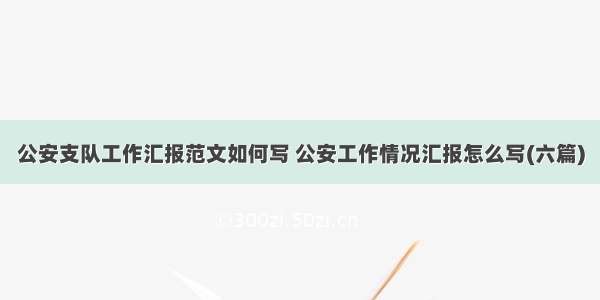 公安支队工作汇报范文如何写 公安工作情况汇报怎么写(六篇)