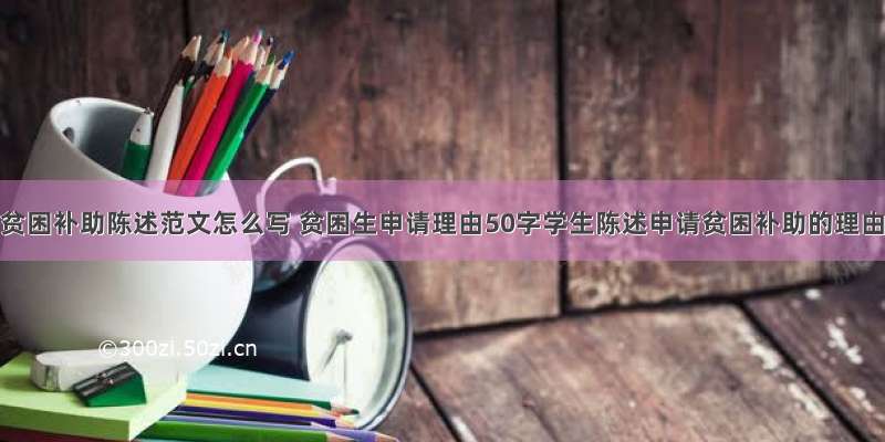 学生申请贫困补助陈述范文怎么写 贫困生申请理由50字学生陈述申请贫困补助的理由(9篇)