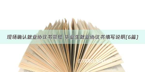 现场确认就业协议书简短 毕业生就业协议书填写说明(6篇)