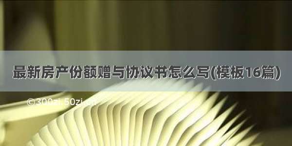 最新房产份额赠与协议书怎么写(模板16篇)