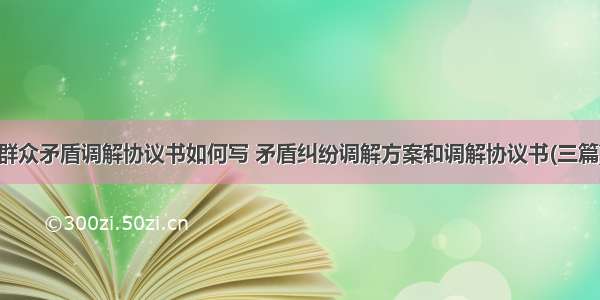 群众矛盾调解协议书如何写 矛盾纠纷调解方案和调解协议书(三篇)