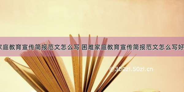 困难家庭教育宣传简报范文怎么写 困难家庭教育宣传简报范文怎么写好(三篇)