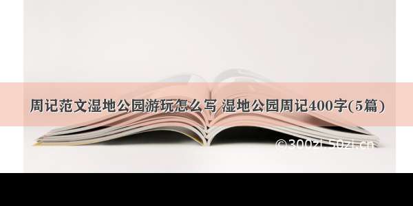 周记范文湿地公园游玩怎么写 湿地公园周记400字(5篇)