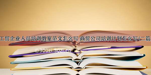 工贸企业人员培训教案范文怎么写 商贸公司培训计划怎么写(二篇)