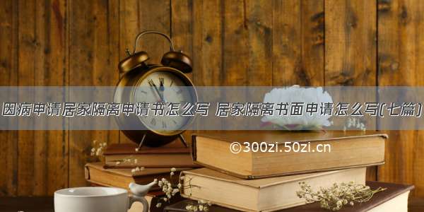 因病申请居家隔离申请书怎么写 居家隔离书面申请怎么写(七篇)