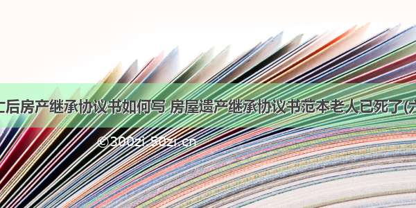 死亡后房产继承协议书如何写 房屋遗产继承协议书范本老人已死了(六篇)