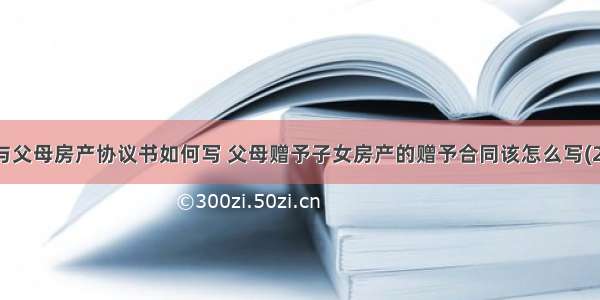 赠与父母房产协议书如何写 父母赠予子女房产的赠予合同该怎么写(2篇)