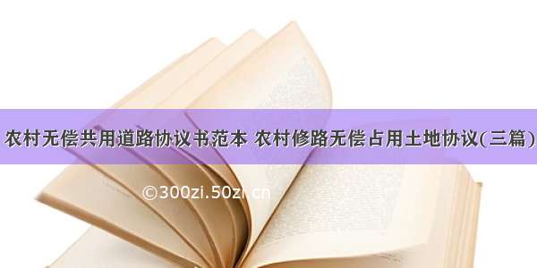 农村无偿共用道路协议书范本 农村修路无偿占用土地协议(三篇)