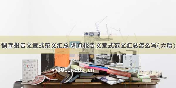 调查报告文章式范文汇总 调查报告文章式范文汇总怎么写(六篇)