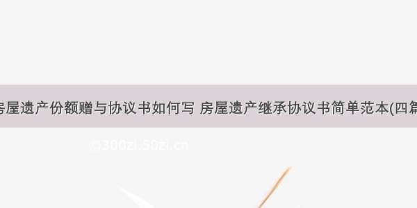 房屋遗产份额赠与协议书如何写 房屋遗产继承协议书简单范本(四篇)