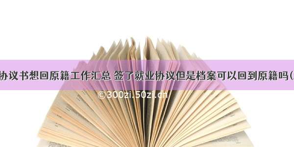 就业协议书想回原籍工作汇总 签了就业协议但是档案可以回到原籍吗(三篇)