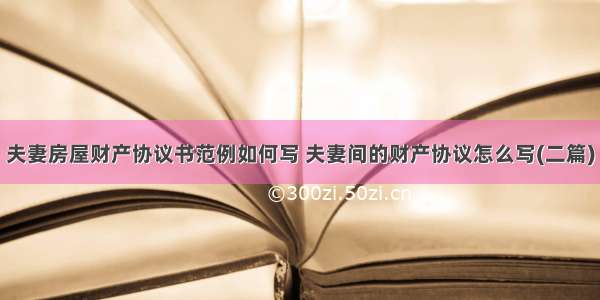 夫妻房屋财产协议书范例如何写 夫妻间的财产协议怎么写(二篇)