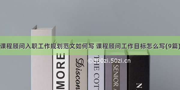 课程顾问入职工作规划范文如何写 课程顾问工作目标怎么写(9篇)