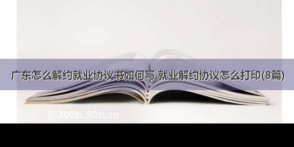 广东怎么解约就业协议书如何写 就业解约协议怎么打印(8篇)