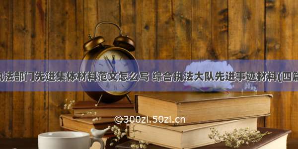 执法部门先进集体材料范文怎么写 综合执法大队先进事迹材料(四篇)