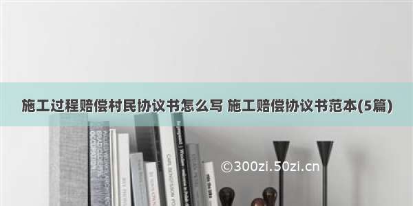 施工过程赔偿村民协议书怎么写 施工赔偿协议书范本(5篇)