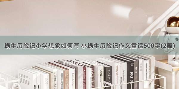 蜗牛历险记小学想象如何写 小蜗牛历险记作文童话500字(2篇)