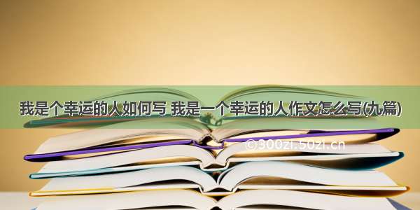 我是个幸运的人如何写 我是一个幸运的人作文怎么写(九篇)