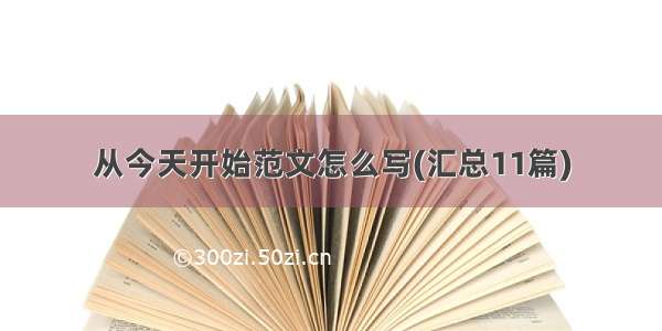 从今天开始范文怎么写(汇总11篇)