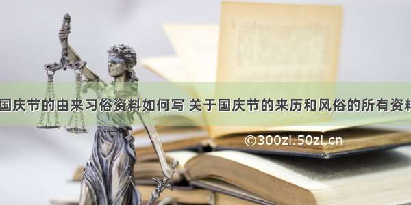 国庆节国庆节的由来习俗资料如何写 关于国庆节的来历和风俗的所有资料(八篇)