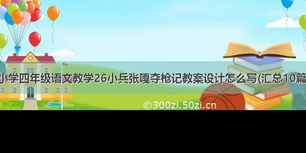 小学四年级语文教学26小兵张嘎夺枪记教案设计怎么写(汇总10篇)