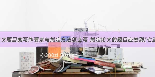 论文题目的写作要求与拟定方法怎么写 拟定论文的题目应做到(七篇)