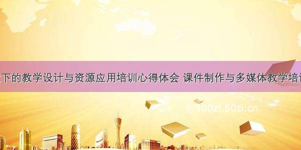 多媒体环境下的教学设计与资源应用培训心得体会 课件制作与多媒体教学培训心得体会(