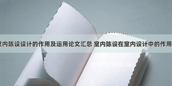 探讨室内陈设设计的作用及运用论文汇总 室内陈设在室内设计中的作用(八篇)