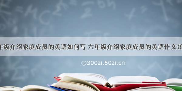 六年级介绍家庭成员的英语如何写 六年级介绍家庭成员的英语作文(6篇)