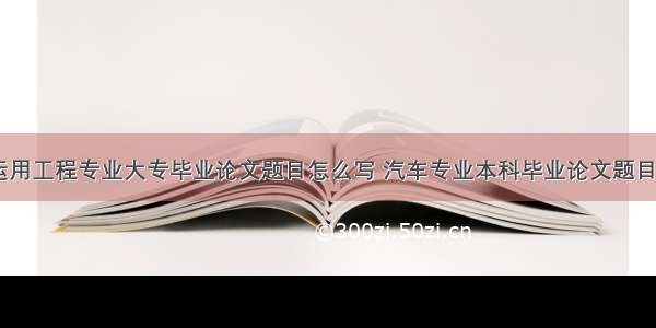 汽车运用工程专业大专毕业论文题目怎么写 汽车专业本科毕业论文题目(八篇)