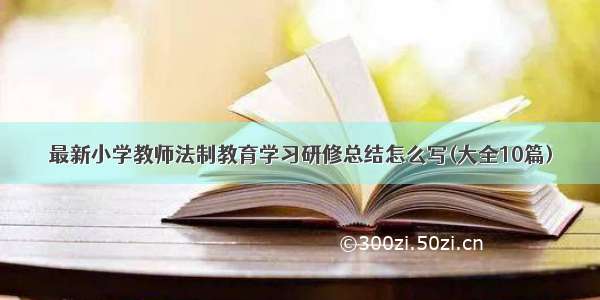 最新小学教师法制教育学习研修总结怎么写(大全10篇)