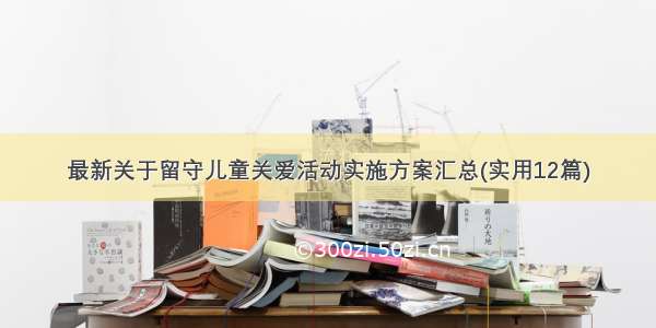 最新关于留守儿童关爱活动实施方案汇总(实用12篇)