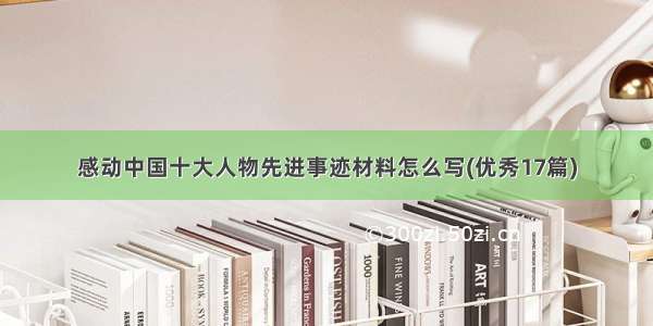 感动中国十大人物先进事迹材料怎么写(优秀17篇)