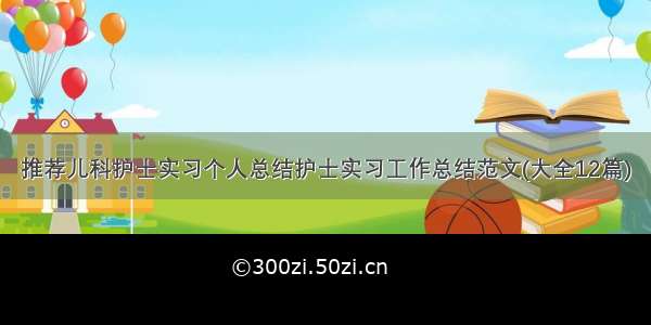 推荐儿科护士实习个人总结护士实习工作总结范文(大全12篇)