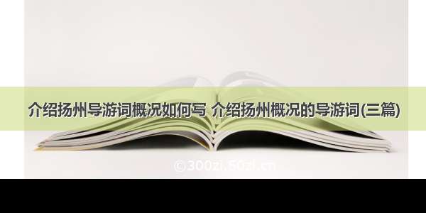 介绍扬州导游词概况如何写 介绍扬州概况的导游词(三篇)