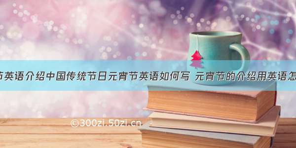 介绍元宵节英语介绍中国传统节日元宵节英语如何写 元宵节的介绍用英语怎么说(8篇)