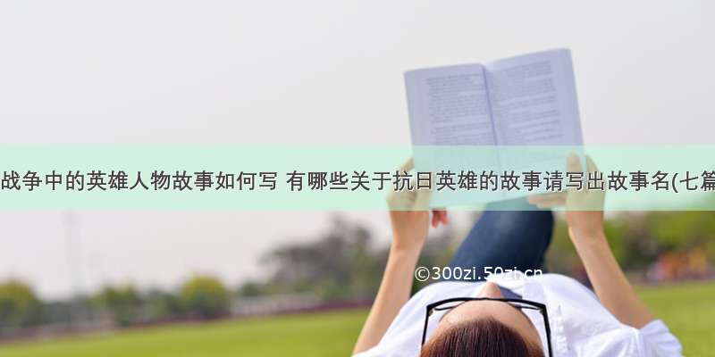 抗日战争中的英雄人物故事如何写 有哪些关于抗日英雄的故事请写出故事名(七篇)