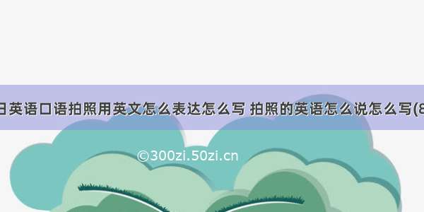 每日英语口语拍照用英文怎么表达怎么写 拍照的英语怎么说怎么写(8篇)