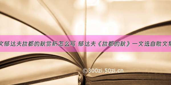 高中语文郁达夫故都的秋赏析怎么写 郁达夫《故都的秋》一文选自散文集(四篇)