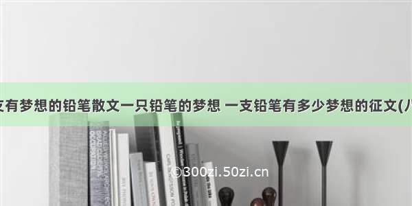 一支有梦想的铅笔散文一只铅笔的梦想 一支铅笔有多少梦想的征文(八篇)