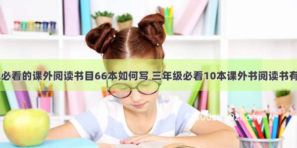 小学三年级必看的课外阅读书目66本如何写 三年级必看10本课外书阅读书有哪些(二篇)