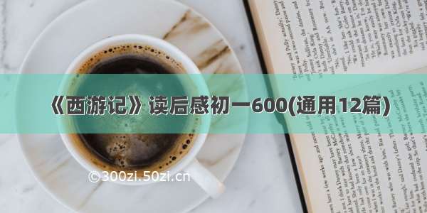 《西游记》读后感初一600(通用12篇)