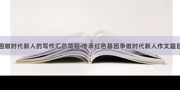 传承红色基因做时代新人的写作汇总简短 传承红色基因争做时代新人作文题目应取什么(4