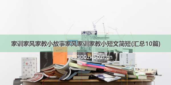 家训家风家教小故事家风家训家教小短文简短(汇总10篇)