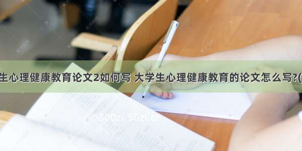 毕业生心理健康教育论文2如何写 大学生心理健康教育的论文怎么写?(二篇)