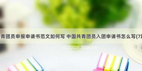 共青团员申报申请书范文如何写 中国共青团员入团申请书怎么写(7篇)