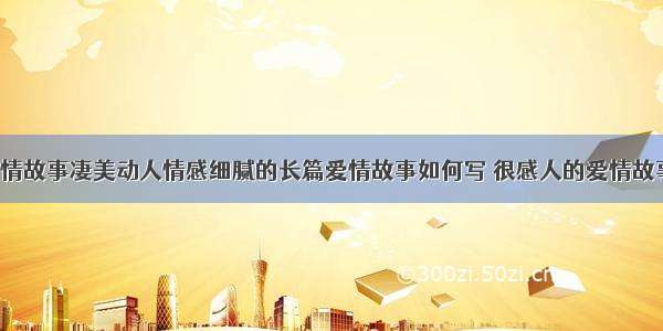 凄美长篇爱情故事凄美动人情感细腻的长篇爱情故事如何写 很感人的爱情故事短篇(2篇)