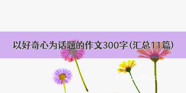 以好奇心为话题的作文300字(汇总11篇)