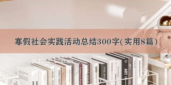 寒假社会实践活动总结300字(实用8篇)