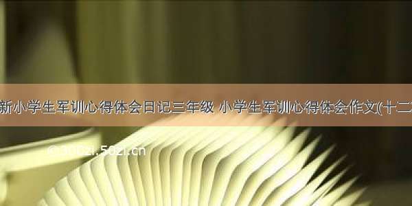 最新小学生军训心得体会日记三年级 小学生军训心得体会作文(十二篇)